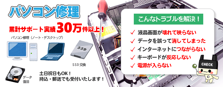 パソコン修理累計サポート実績30万件以上!こんなトラブルを解決します。液晶画面が壊れて映らない、データを誤って消してしまった、インターネットに繋がらない、キーボードが反応しない、電源が入らないなど、土日祝日もOK!持込・郵送でも受付いたします!