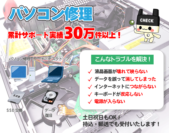 パソコン修理累計サポート実績30万件以上!こんなトラブルを解決します。液晶画面が壊れて映らない、データを誤って消してしまった、インターネットに繋がらない、キーボードが反応しない、電源が入らないなど、土日祝日もOK!持込・郵送でも受付いたします!